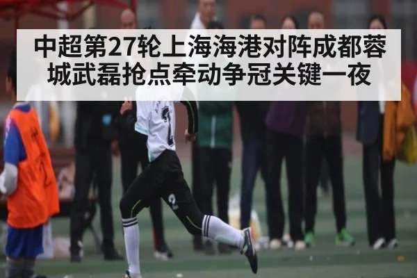 中超第27轮上海海港对阵成都蓉城武磊抢点牵动争冠关键一夜