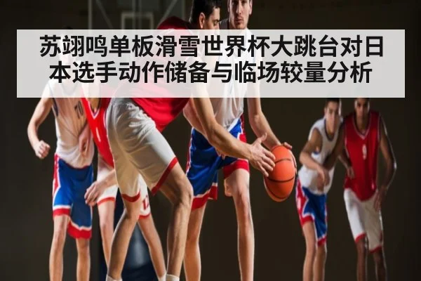 苏翊鸣单板滑雪世界杯大跳台对日本选手动作储备与临场较量分析